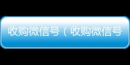 收购微信号回收vx号（收购微信号秒结账）